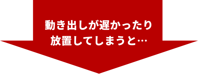 動き出しが遅かったり放置してしまうと・・・